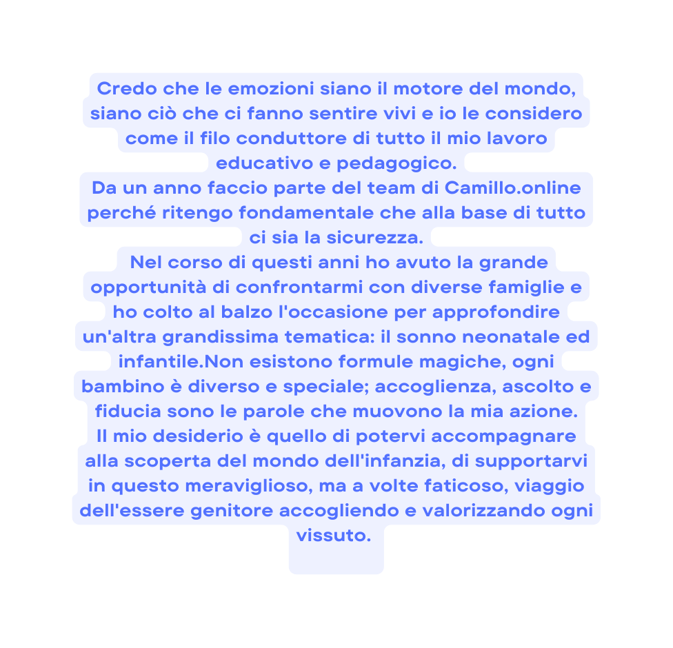 Credo che le emozioni siano il motore del mondo siano ciò che ci fanno sentire vivi e io le considero come il filo conduttore di tutto il mio lavoro educativo e pedagogico Da un anno faccio parte del team di Camillo online perché ritengo fondamentale che alla base di tutto ci sia la sicurezza Nel corso di questi anni ho avuto la grande opportunità di confrontarmi con diverse famiglie e ho colto al balzo l occasione per approfondire un altra grandissima tematica il sonno neonatale ed infantile Non esistono formule magiche ogni bambino è diverso e speciale accoglienza ascolto e fiducia sono le parole che muovono la mia azione Il mio desiderio è quello di potervi accompagnare alla scoperta del mondo dell infanzia di supportarvi in questo meraviglioso ma a volte faticoso viaggio dell essere genitore accogliendo e valorizzando ogni vissuto