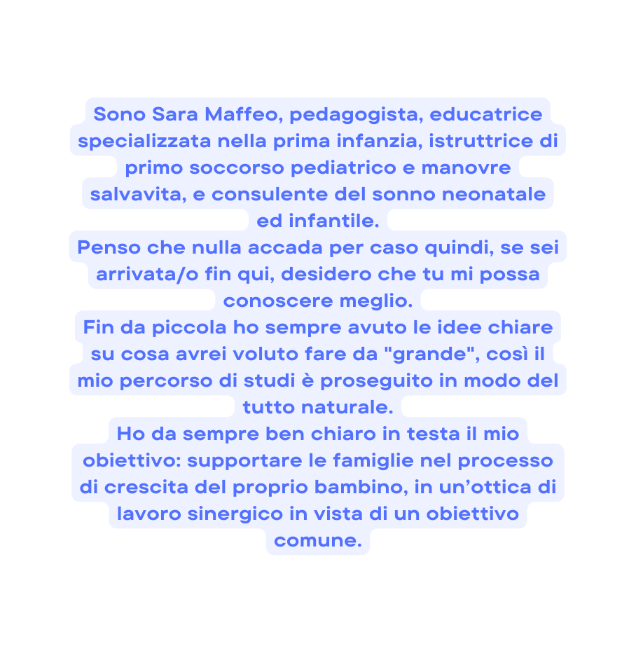 Sono Sara Maffeo pedagogista educatrice specializzata nella prima infanzia istruttrice di primo soccorso pediatrico e manovre salvavita e consulente del sonno neonatale ed infantile Penso che nulla accada per caso quindi se sei arrivata o fin qui desidero che tu mi possa conoscere meglio Fin da piccola ho sempre avuto le idee chiare su cosa avrei voluto fare da grande così il mio percorso di studi è proseguito in modo del tutto naturale Ho da sempre ben chiaro in testa il mio obiettivo supportare le famiglie nel processo di crescita del proprio bambino in un ottica di lavoro sinergico in vista di un obiettivo comune