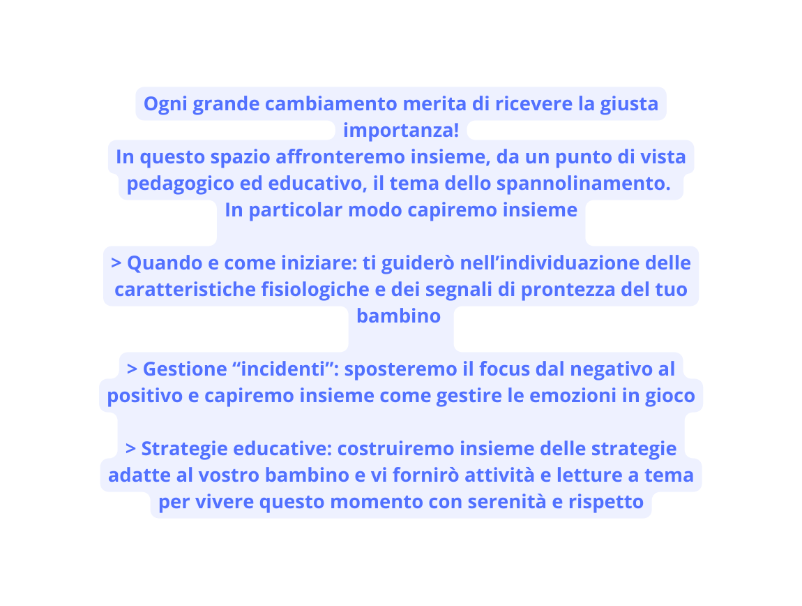 Ogni grande cambiamento merita di ricevere la giusta importanza In questo spazio affronteremo insieme da un punto di vista pedagogico ed educativo il tema dello spannolinamento In particolar modo capiremo insieme Quando e come iniziare ti guiderò nell individuazione delle caratteristiche fisiologiche e dei segnali di prontezza del tuo bambino Gestione incidenti sposteremo il focus dal negativo al positivo e capiremo insieme come gestire le emozioni in gioco Strategie educative costruiremo insieme delle strategie adatte al vostro bambino e vi fornirò attività e letture a tema per vivere questo momento con serenità e rispetto