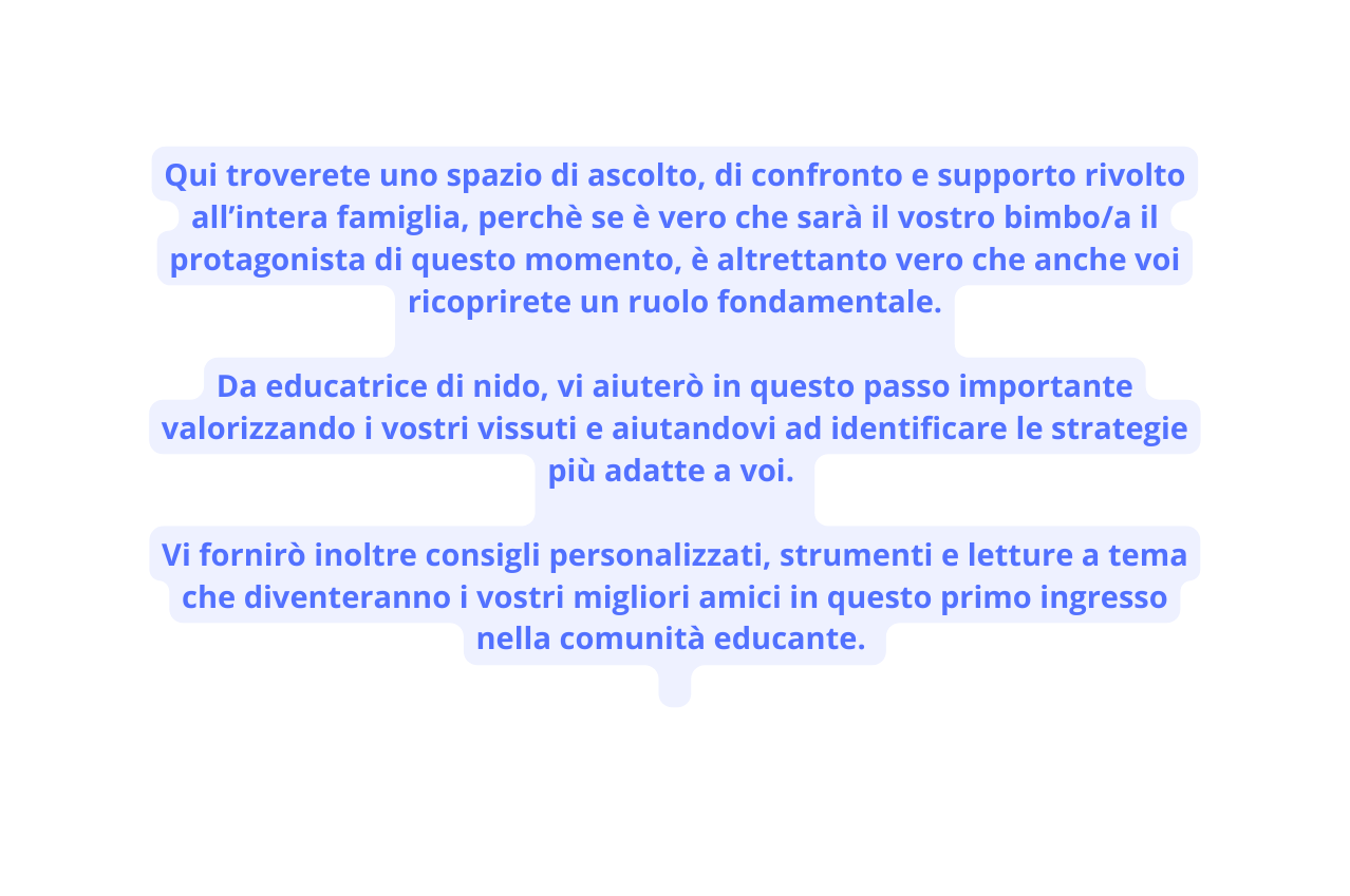 Qui troverete uno spazio di ascolto di confronto e supporto rivolto all intera famiglia perchè se è vero che sarà il vostro bimbo a il protagonista di questo momento è altrettanto vero che anche voi ricoprirete un ruolo fondamentale Da educatrice di nido vi aiuterò in questo passo importante valorizzando i vostri vissuti e aiutandovi ad identificare le strategie più adatte a voi Vi fornirò inoltre consigli personalizzati strumenti e letture a tema che diventeranno i vostri migliori amici in questo primo ingresso nella comunità educante